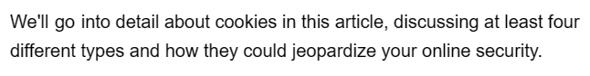 We'll go into detail about cookies in this article, discussing at least four
different types and how they could jeopardize your online security.