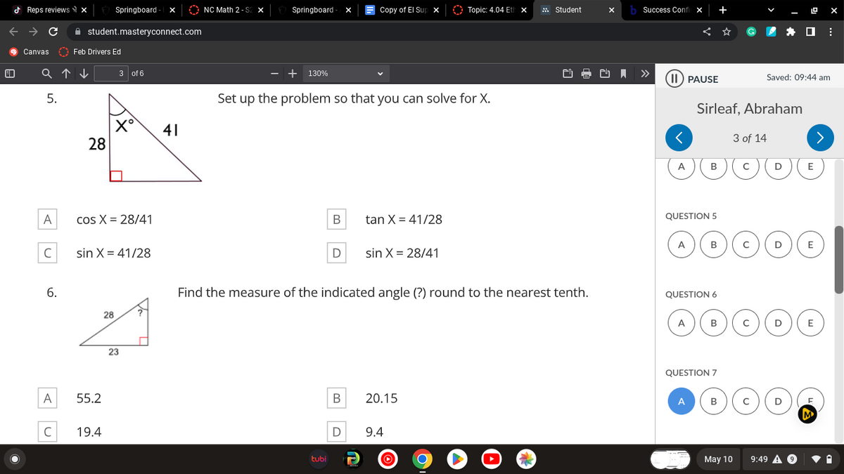 Reps reviews x
C
Canvas
Feb Drivers Ed
Q↑↓ 3 of 6
5.
A
C
6.
A
Springboard - X
student.masteryconnect.com
C
28
cos X = 28/41
U
sin X= 41/28
55.2
19.4
28
23
41
NC Math 2-S2 X
Springboard - X
- + 130%
Set up the problem so that you can solve for X.
B
tubi
D
Copy of El Sup X
B
D
tan X = 41/28
sin X = 28/41
Find the measure of the indicated angle (?) round to the nearest tenth.
Topic: 4.04 Eth x
20.15
9.4
Student
9 O
3
xb Success Confil x
II PAUSE
<
A
A
QUESTION 5
A
Sirleaf, Abraham
B
QUESTION 6
A
B
B
QUESTION 7
B
3 of 14
May 10
с
с
с
с
Saved: 09:44 am
D
D
D )
D
9:49 A 9
>
E
ex
E
E
F
M
: