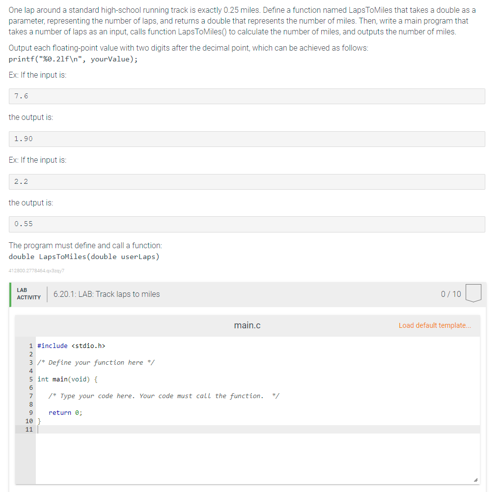 One lap around a standard high-school running track is exactly 0.25 miles. Define a function named LapsToMiles that takes a double as a
parameter, representing the number of laps, and returns a double that represents the number of miles. Then, write a main program that
takes a number of laps as an input, calls function LapsToMiles() to calculate the number of miles, and outputs the number of miles.
Output each floating-point value with two digits after the decimal point, which can be achieved as follows:
printf("%0.21f\n", yourValue);
Ex: If the input is:
7.6
the output is:
1.90
Ex: If the input is:
2.2
the output is:
0.55
The program must define and call a function:
double LapsToMiles (double userLaps)
412800.2778464.qx3zqy7
LAB
ACTIVITY
1 #include <stdio.h>
2
3 /* Define your function here */
4
6.20.1: LAB: Track laps to miles
8
5 int main(void) {
6
7
/* Type your code here. Your code must call the function. */
9
10
11
main.c
return 0;
0/10
Load default template...