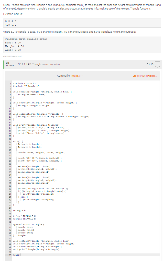 Given Triangle struct (in files Triangle.h and Triangle.c), complete main() to read and set the base and height data members of triangle1 and
of triangle2, determine which triangle's area is smaller, and output that triangle's info, making use of the relevant Triangle functions.
Ex: If the input is:
3.0 4.0
4.0 5.0
where 3.0 is triangle1's base, 4.0 is triangle1's height, 4.0 is triangle2's base, and 5.0 is triangle2's height, the output is:
Triangle with smaller area:
Base: 3.00
Height: 4.00
Area: 6.00
412800.2778464.gx320/7
LAB
ACTIVITY
1 #include <stdio.h>
2 #include "Triangle.h"
3
4 void setBase (Triangle *triangle, double base) {
5
triangle->base = base;
6}
7
8 void setHeight (Triangle triangle, double height) {
9
triangle->height = height;
10}
11
12 void calculateArea(Triangle *triangle) {
13
14}
9.11.1: LAB: Triangle area comparison
24
25
26
27
28
29
15
16 void printTriangle(Triangle triangle) {
17
18
19
20 }
30
31
32
21
22 main() {
23
33
34
35
36
37
38
39
40
41
triangle->area = 0.5 * triangle->base triangle->height;
printf("Base: %.2f\n", triangle.base);
printf("Height: %.2f\n", triangle.height);
printf("Area: %.2f\n", triangle.area);
Triangle trianglel;
Triangle triangle2;
double base1, height1, base2, height2;
scanf("%lf %1f", &basel, &height1);
scanf("%lf %lf", &base2, &height2);
setBase(&trianglel, basel);
setHeight (&triangle1, height1);
calculateArea(&trianglei);
Current file: main.c
setBase(&triangle2, base2);
setHeight (&triangle2, height 2);
calculateArea (&triangle2);
printf("Triangle with smaller area: \n");
if (triangle1.area < triangle2.area) {
printTriangle(triangle1);
} else {
}
42
43
44
45}
46
47 Triangle.h
48
49 #ifndef TRIANGLE_H
50 #define TRIANGLE_H
print Triangle (triangle2);
51
52 typedef struct Triangle {
53
double base;
double height;
double area;
54
55
56
57
58 void setBase (Triangle *triangle, double base);
59 void setHeight (Triangle triangle, double height);
60 void calculateArea(Triangle triangle);
61 void printTriangle(Triangle triangle);
62
63 #lendi+
Triangle;
0/10
Load default template.