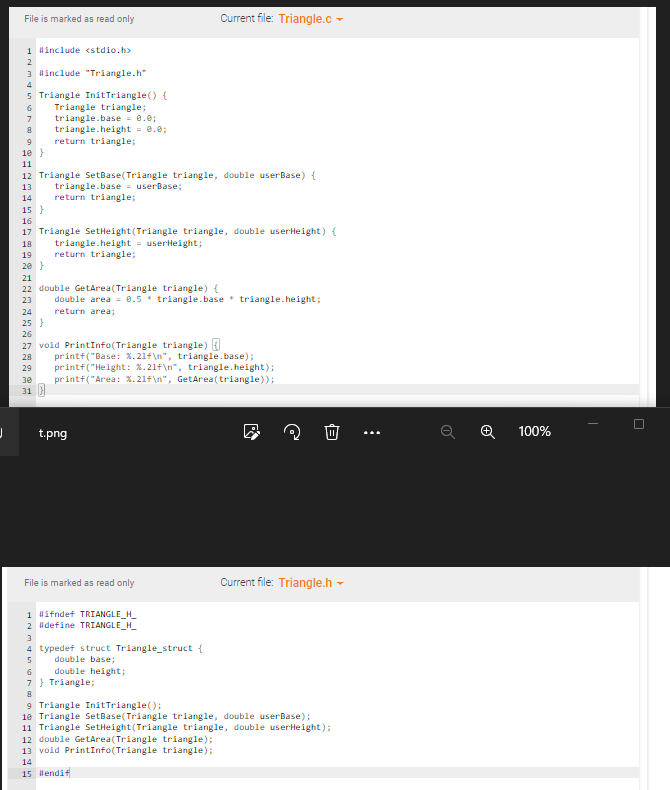 J
File is marked as read only
1 #include <stdio.h>
2
3 #include "Triangle.h"
4
5 Triangle InitTriangle() {
6
Triangle triangle;
7
8
9
10 }
11
triangle.base= 0.0;
triangle.height = 0.0;
return triangle;
12 Triangle SetBase(Triangle triangle, double userBase) {
13
triangle.base = userBase;
14 return triangle;
15 }
16
17 Triangle SetHeight (Triangle triangle, double userHeight) {
18
triangle.height = userHeight;
19
return triangle;
20 }
21
22 double GetArea(Triangle triangle) {
23 double area = 0.5 triangle.base triangle.height;
return area;
24
25 }
26
27 void PrintInfo(Triangle triangle) {
28
printf("Base: %.21f\n", triangle.base);
29 printf("Height: %.21f\n", triangle.height);
30 printf("Area: %.21f\n", GetArea(triangle));
31
t.png
File is marked as read only
Current file: Triangle.c
1 #ifndef TRIANGLE_H_
2 #define TRIANGLE_H_
3
4 typedef struct Triangle_struct {
5
double base;
double height;
12 double GetArea(Triangle triangle);
13 void PrintInfo(Triangle triangle);
14
15 #endif
Current file: Triangle.h
6
7} Triangle;
8
9 Triangle InitTriangle();
10 Triangle SetBase(Triangle triangle, double userBase);
11 Triangle SetHeight(Triangle triangle, double userHeight);
⠀
O
100%
I