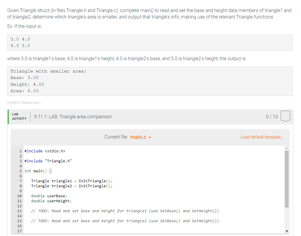 Given Triangle struct (in files Triangle.h and Triangle.c), complete main() to read and set the base and height data members of triangle1 and
of triangle2, determine which triangle's area is smaller, and output that triangle's info, making use of the relevant Triangle functions.
Ex: If the input is:
3.0 4.0
4.0 5.0
where 3.0 is triangle1's base, 4.0 is triangle1's height, 4.0 is triangle2's base, and 5.0 is triangle2's height, the output is:
Triangle with smaller area:
Base: 3.00
Height: 4.00
Area: 6.00
412800.2778464.qx3zqy7
LAB
ACTIVITY
1 #include <stdio.h>
2
3 #include "Triangle.h"
8
9
5 int main() {
6
7 Triangle triangle1 = InitTriangle();
Triangle triangle2 = InitTriangle();
PANNENDE
10 double userBase;
9.11.1: LAB: Triangle area comparison
11 double userHeight;
12
13
14
// TODO: Read and set base and height for triangle1 (use SetBase () and SetHeight())
15 // TODO: Read and set base and height for triangle2 (use SetBase () and SetHeight())
16
Current file: main.c
17
0/10
Load default template...