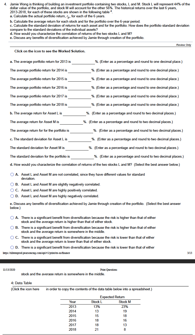 4. Jamie Wong is thinking of building an investment portfolio containing two stocks, L and M. Stock L will represent 44% of the
dollar value of the portfolio, and stock M will account for the other 56%. The historical returns over the last 6 years,
2013-2018, for each of these stocks are shown in the following table 4.
a. Calculate the actual portfolio return, r,, for each of the 6 years.
b. Calculate the average return for each stock and for the portfolio over the 6-year period.
c. Calculate the standard deviation of returns for each asset and for the portfolio. How does the portfolio standard deviation
compare to the standard deviations of the individual assets?
d. How would you characterize the correlation of returns of the two stocks L and M?
e. Discuss any benefits of diversification achieved by Jamie through creation of the portfolio.
Review Only
Click on the icon to see the Worked Solution.
a. The average portfolio return for 2013 is
%. (Enter as a percentage and round to one decimal place.)
The average portfolio return for 2014 is
%. (Enter as a percentage and round to one decimal place.)
The average portfolio return for 2015 is
%. (Enter as a percentage and round to one decimal place.)
The average portfolio return for 2016 is
%. (Enter as a percentage and round to one decimal place.)
The average portfolio return for 2017 is
%. (Enter as a percentage and round to one decimal place.)
The average portfolio return for 2018 is
%. (Enter as a percentage and round to one decimal place.)
b. The average return for Asset L is
%. (Enter as a percentage and round to two decimal places.)
The average return for Asset M is
%. (Enter as a percentage and round to two decimal places.)
The average return for for the portfolio is
%. (Enter as a percentage and round to two decimal places.)
c. The standard deviation for Asset L is
%. (Enter as a percentage and round to two decimal places.)
The standard deviation for Asset M is
%. (Enter as a percentage and round to two decimal places.)
The standard deviation for the portfolio is
%. (Enter as a percentage and round to two decimal places.)
d. How would you characterize the correlation of returns of the two stocks L and M? (Select the best answer below.)
O A. Asset L and Asset Mare not correlated, since they have different values for standard
deviation.
O B. Asset L and Asset M are slightly negatively correlated.
O C. Asset L and Asset M are highly positively correlated.
O D. Asset L and Asset M are highly negatively correlated.
e. Discuss any benefits of diversification achieved by Jamie through creation of the portfolio. (Select the best answer
below.)
O A. There is a significant benefit from diversification because the risk is higher than that of either
stock and the average return is higher than that of either stock.
O B. There is a significant benefit from diversification because the risk is higher than that of either
stock and the average return is somewhere in the middle.
O C. There is a significant benefit from diversification because the risk is lower than that of either
stock and the average return is lower than that of either stock,
O D. There is a significant benefit from diversification because the risk i
lower than that of either
https://xlitemprod.pearsoncmg.com/api/vl/print/en-us/finance
3/13
11/13/2020
Print Questions
stock and the average return
somewhere in the middle.
4: Data Table
(Click the icon here
in order to copy the contents of the data table below into a spreadsheet.)
Expected Return
Year
Stock L
Stock M
2013
13%
23%
2014
13
19
2015
15
18
2016
18
16
2017
18
13
2018
21
8

