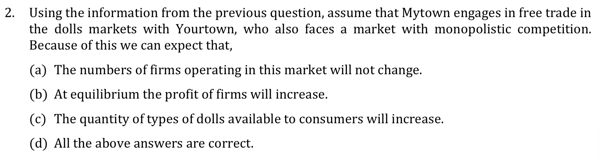 Using the information from the previous question, assume that Mytown engages in free trade in
the dolls markets with Yourtown, who also faces a market with monopolistic competition.
Because of this we can expect that,
(a) The numbers of firms operating in this market will not change.
(b) At equilibrium the profit of firms will increase.
(c) The quantity of types of dolls available to consumers will increase.
(d) All the above answers are correct.
2.
