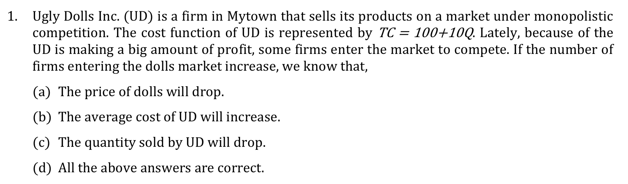 Ugly Dolls Inc. (UD) is a firm in Mytown that sells its products on a market under monopolistic
competition. The cost function of UD is represented by TC = 100+10Q. Lately, because of the
UD is making a big amount of profit, some firms enter the market to compete. If the number of
firms entering the dolls market increase, we know that,
1.
(a) The price of dolls will drop.
(b) The average cost of UD will increase.
(c) The quantity sold by UD will drop.
(d) All the above answers are correct.
