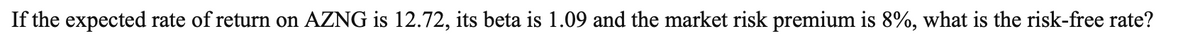 If the expected rate of return on AZNG is 12.72, its beta is 1.09 and the market risk premium is 8%, what is the risk-free rate?
