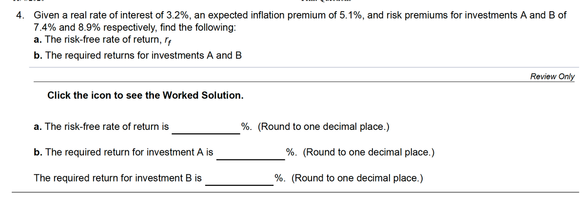 4. Given a real rate of interest of 3.2%, an expected inflation premium of 5.1%, and risk premiums for investments A and B of
7.4% and 8.9% respectively, find the following:
a. The risk-free rate of return, r;
b. The required returns for investments A and B
Review Only
Click the icon to see the Worked Solution.
a. The risk-free rate of return is
%. (Round to one decimal place.)
b. The required return for investment A is
%. (Round to one decimal place.)
The required return for investment B is
%. (Round to one decimal place.)
