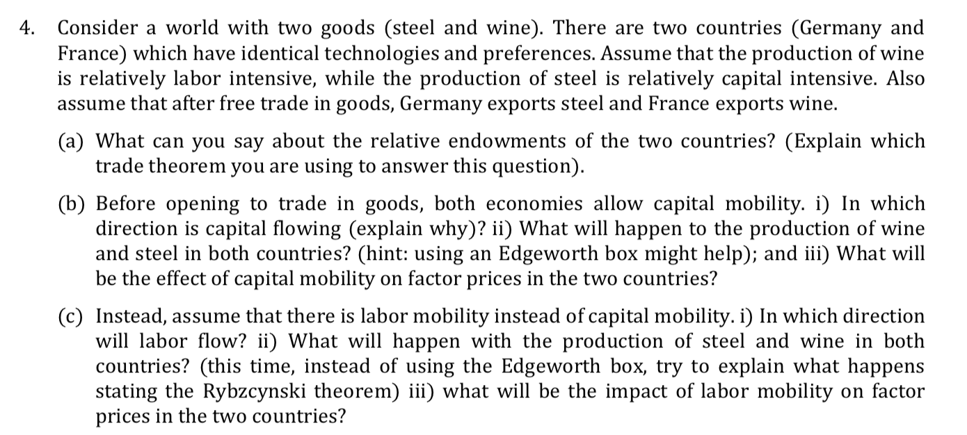 Consider a world with two goods (steel and wine). There are two countries (Germany and
France) which have identical technologies and preferences. Assume that the production of wine
is relatively labor intensive, while the production of steel is relatively capital intensive. Also
assume that after free trade in goods, Germany exports steel and France exports wine.
4.
(a) What can you say about the relative endowments of the two countries? (Explain which
trade theorem you are using to answer this question).
(b) Before opening to trade in goods, both economies allow capital mobility. i) In which
direction is capital flowing (explain why)? ii) What will happen to the production of wine
and steel in both countries? (hint: using an Edgeworth box might help); and iii) What will
be the effect of capital mobility on factor prices in the two countries?
(c) Instead, assume that there is labor mobility instead of capital mobility. i) In which direction
will labor flow? ii) What will happen with the production of steel and wine in both
countries? (this time, instead of using the Edgeworth box, try to explain what happens
stating the Rybzcynski theorem) iii) what will be the impact of labor mobility on factor
prices in the two countries?
