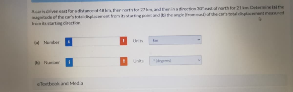 A car is driven east for a distance of 48 km, then north for 27 km, and then in a direction 30 east of north for 21 km. Determine (a) the
magnitude of the car's total displacement from its starting point and (b) the angle (from east) of the car's total displacement measured
from its starting direction.
(a) Number
Units
km
(b) Number
Units
* (degrees)
eTextbook and Media
