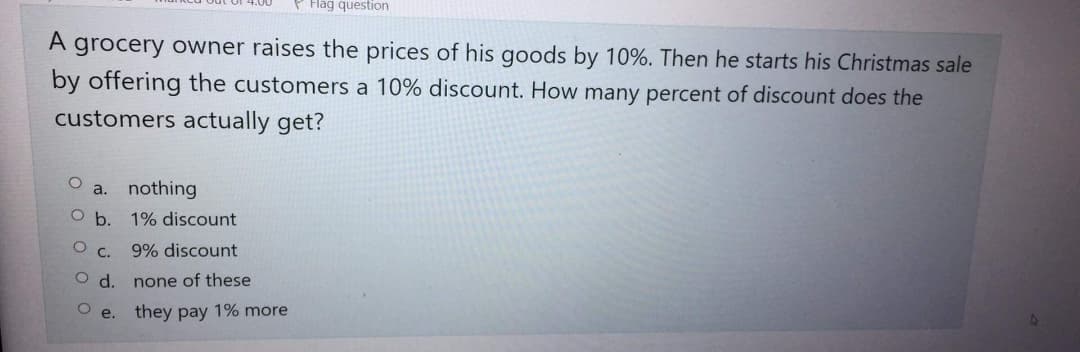 Flag question
A grocery owner raises the prices of his goods by 10%. Then he starts his Christmas sale
by offering the customers a 10% discount. How many percent of discount does the
customers actually get?
O
a. nothing
O b. 1% discount
О с.
9% discount
O d.
none of these
O e.
they pay 1% more