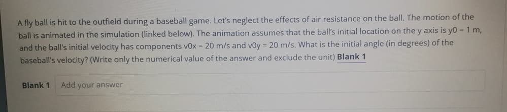 A fly ball is hit to the outfield during a baseball game. Let's neglect the effects of air resistance on the ball. The motion of the
ball is animated in the simulation (linked below). The animation assumes that the ball's initial location on the y axis is yo = 1 m,
and the ball's initial velocity has components v0x = 20 m/s and voy = 20 m/s. What is the initial angle (in degrees) of the
baseball's velocity? (Write only the numerical value of the answer and exclude the unit) Blank 1
Blank 1
Add your answer

