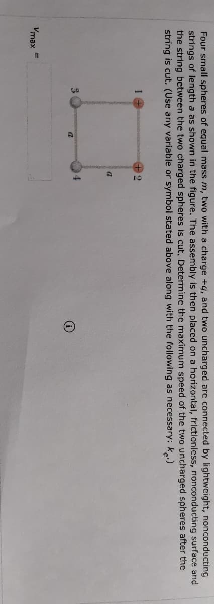 Four small spheres of equal mass m, two with a charge +q, and two uncharged are connected by lightweight, nonconducting
strings of length a as shown in the figure. The assembly is then placed on a horizontal, frictionless, nonconducting surface and
the string between the two charged spheres is cut, Determine the maximum speed of the two uncharged spheres after the
string is cut. (Use any variable or symbol stated above along with the following as necessary: k.)
+2
4
Vmax
