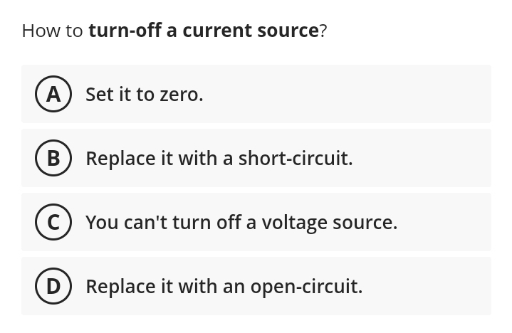 How to turn-off a current source?
(A) Set it to zero.
B Replace it with a short-circuit.
(C) You can't turn off a voltage source.
(D) Replace it with an open-circuit.