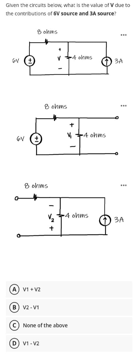 Given the circuits below, what is the value of V due to
the contributions of 6V source and 3A source?
He
6V +
6V
8 ohms
8 ohms
A) V1 + V2
(B) V2-V1
8 ohms
D) V1-V2
V4 ohms
V₂
+
+
V 4 ohms
4 ohms
None of the above
...
3A
3A