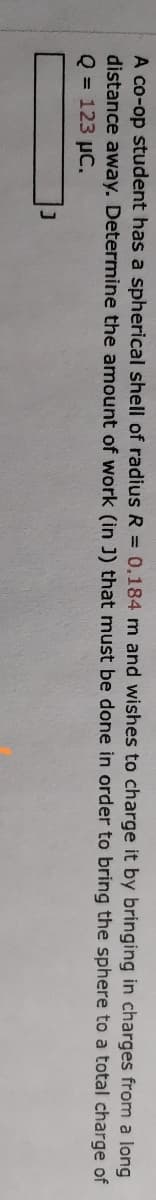 A co-op student has a spherical shell of radius R = 0.184 m and wishes to charge it by bringing in charges from a long
distance away. Determine the amount of work (in J) that must be done in order to bring the sphere to a total charge of
Q = 123 µC.
