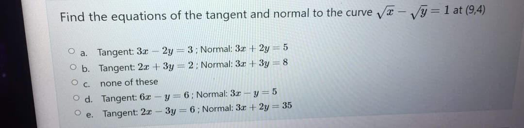 Find the equations of the tangent and normal to the curve √√x - √y=1 at (9,4)
O
a. Tangent: 3x - 2y = 3; Normal: 3x + 2y = 5
O b.
Tangent: 2x + 3y = 2; Normal: 3x + 3y = 8
OC.
none of these
O d.
Tangent: 6x- y = 6; Normal: 3x
y=5
Tangent: 2x - 3y = 6; Normal: 3x + 2y = 35
e.