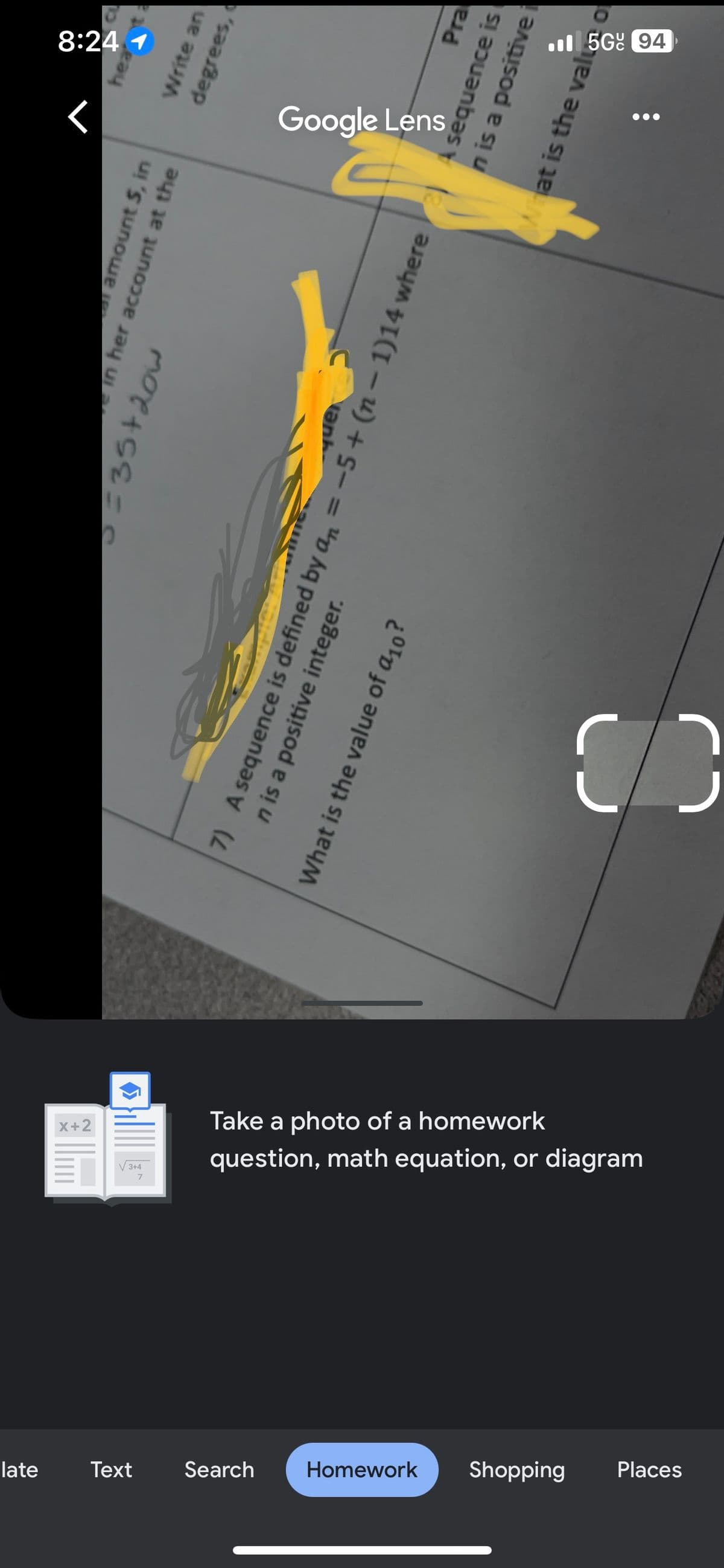 late
Text
Search
Homework
Shopping
Places
7
3+4
X+2
Take a photo of a homework
question, math equation, or diagram
al amount 5, in
in her account at the
C C
5=35+201
PIC: A
quer
7) A sequence is defined by an = −5+ (n-1)14 where
n is a positive integer.
What is the value of a10?
Google Lens
8:24 1
hea
●●●
Write an
degrees,
Pra
sequence is
n is a positive
What is the valu
5G 94