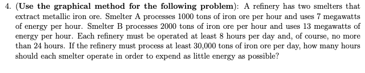 4. (Use the graphical method for the following problem): A refinery has two smelters that
extract metallic iron ore. Smelter A processes 1000 tons of iron ore per hour and uses 7 megawatts
of energy per hour. Smelter B processes 2000 tons of iron ore per hour and uses 13 megawatts of
energy per hour. Each refinery must be operated at least 8 hours per day and, of course, no more
than 24 hours. If the refinery must process at least 30,000 tons of iron ore per day, how many hours
should each smelter operate in order to expend as little energy as possible?
