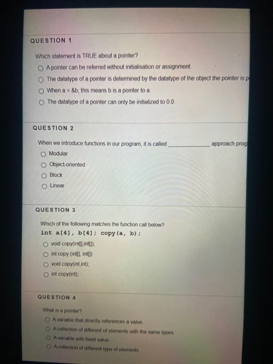 QUESTION 1
Which statement is TRUE about a pointer?
O A pointer can be referred without initialisation or assignment.
O The datatype of a pointer is determined by the datatype of the object the pointer is p
O When a = &b; this means b is a pointer to a.
O The datatype of a pointer can only be initialized to 0.0.
QUESTION 2
When we introduce functions in our program, it is called
approach prog
O Modular
O Object-oriented
O Block
O Linear
QUESTION 3
Which of the following matches the function call below?
int a[4], b[4]; copy (a, b);
O void copy(int], int),
O int copy (int], int])
O void copy(int,int)B
O int copy(int);
QUESTION 4
What is a pointer?
O Avariable that directly references a value.
O A collection of different of elements with the same types
O Avariable with fixed value.
O A collection of different type of elements
