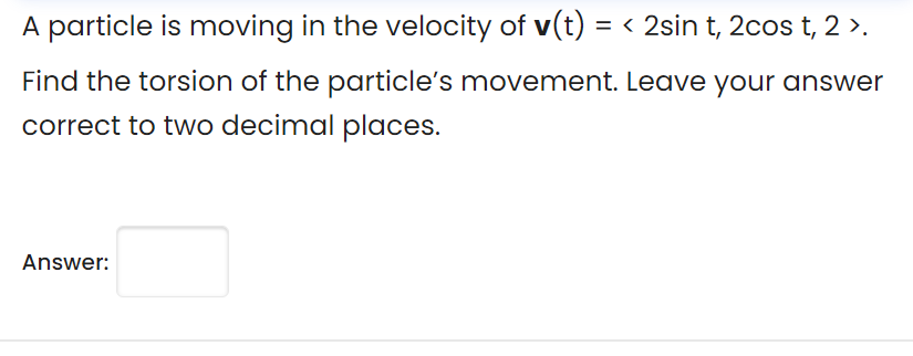 A particle is moving in the velocity of v(t) = < 2sin t, 2cos t, 2 >.
Find the torsion of the particle's movement. Leave your answer
correct to two decimal places.
Answer:
