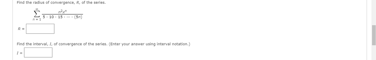 Find the radius of convergence, R, of the series.
n²x"
5. 10 · 15 . .... (5n)
R =
Find the interval, I, of convergence of the series. (Enter your answer using interval notation.)
I =
