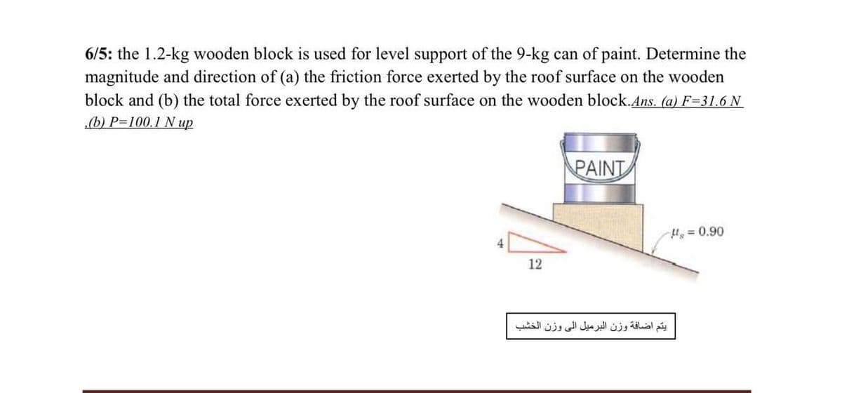 6/5: the 1.2-kg wooden block is used for level support of the 9-kg can of paint. Determine the
magnitude and direction of (a) the friction force exerted by the roof surface on the wooden
block and (b) the total force exerted by the roof surface on the wooden block.Ans. (a) F=31.6 N
(b) P=100.1 N up
PAINT
H = 0.90
12
يتم اضافة وزن البرميل إلى وزن الخشب
