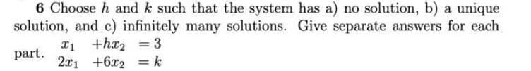 6 Choose h and k such that the system has a) no solution, b) a unique
solution, and c) infinitely many solutions. Give separate answers for each
x1 +hx2 = 3
part.
2x1 +6x2 = k
