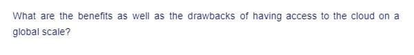 What are the benefits as well as the drawbacks of having access to the cloud on a
global scale?