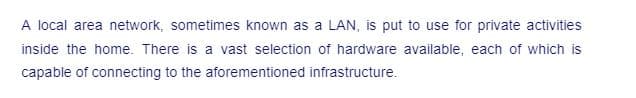 A local area network, sometimes known as a LAN, is put to use for private activities
inside the home. There is a vast selection of hardware available, each of which is
capable of connecting to the aforementioned infrastructure.