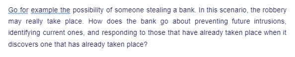 Go for example the possibility of someone stealing a bank. In this scenario, the robbery
may really take place. How does the bank go about preventing future intrusions,
identifying current ones, and responding to those that have already taken place when it
discovers one that has already taken place?