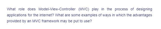 What role does Model-View-Controller (MVC) play in the process of designing
applications for the internet? What are some examples of ways in which the advantages
provided by an MVC framework may be put to use?