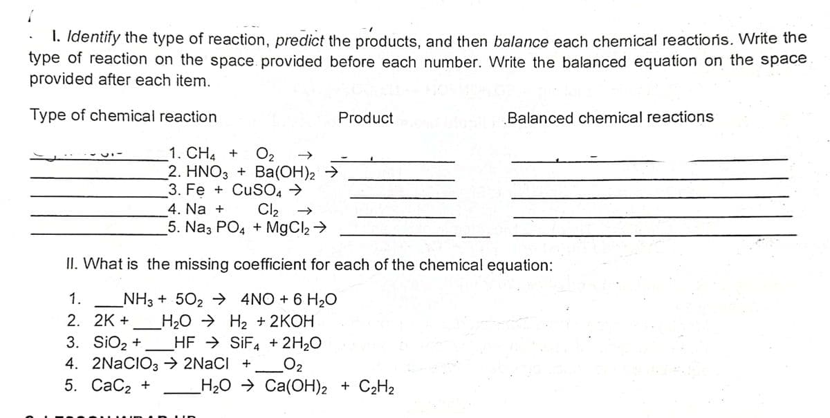 1. Identify the type of reaction, predict the products, and then balance each chemical reactioris. Write the
type of reaction on the space provided before each number. Write the balanced equation on the space
provided after each item.
Type of chemical reaction
Product
Balanced chemical reactions
O2
2. HNO3 + Ba(OH)2 →
3. Fe + CuSO4 →
Cl2
5. Na3 PO4 + MgCl2 >
1. CH4 +
4. Na +
II. What is the missing coefficient for each of the chemical equation:
1.
_NH3 + 502 → 4NO + 6 H2O
H2O → H2 + 2KOH
HF → SIF4 + 2H2O
2. 2K +
3. SiO2 +
4. 2NACIO3 → 2NACI +
5. СаСz +
O2
H2O → Ca(OH)2 + C2H2
