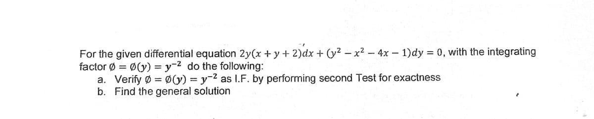 For the given differential equation 2y(x + y + 2)dx + (y² – x² – 4x – 1)dy = 0, with the integrating
factor Ø = Ø(y) = y-2 do the following:
a. Verify Ø = Ø(y) = y-2 as I.F. by performing second Test for exactness
b. Find the general solution
%3D
