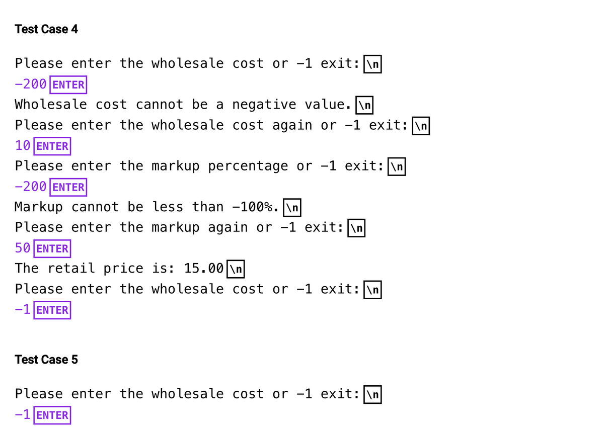 Test Case 4
Please enter the wholesale cost or -1 exit: \n
-200 ENTER
Wholesale cost cannot be a negative value.\n
Please enter the wholesale cost again or -1 exit: \n
10 ENTER
Please enter the markup percentage or -1 exit: \n
-200 ENTER
Markup cannot be less than -100%. \n
Please enter the markup again or -1 exit: \n
50 ENTER
The retail price is: 15.00 \n
Please enter the wholesale cost or -1 exit: \n
-1 ENTER
Test Case 5
Please enter the wholesale cost or -1 exit: \n
-1 ENTER