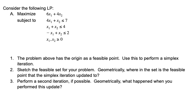 Consider the following LP:
6x, + 4x,
A. Maximize
subject to
4x, +x, s 7
X1 +x, 54
- X1 +x, s 2
1. The problem above has the origin as a feasible point. Use this to perform a simplex
iteration.
2. Sketch the feasible set for your problem. Geometrically, where in the set is the feasible
point that the simplex iteration updated to?
3. Perform a second iteration, if possible. Geometrically, what happened when you
performed this update?
