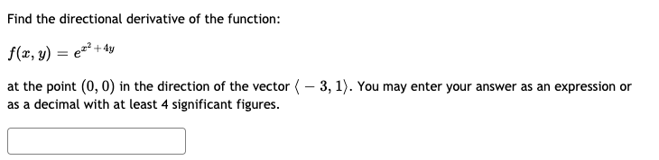 Find the directional derivative of the function:
f(x, y)
z² + 4y
at the point (0, 0) in the direction of the vector (– 3, 1). You may enter your answer as an expression or
as a decimal with at least 4 significant figures.
|
