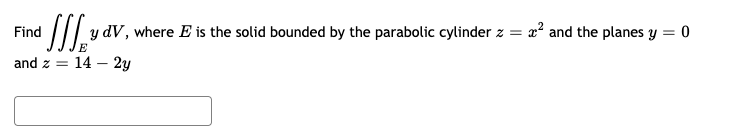 ### Problem Statement

Find \(\iiint_E y \, dV\), where \(E\) is the solid bounded by the parabolic cylinder \(z = x^2\) and the planes \(y = 0\) and \(z = 14 - 2y\).

### Explanation

This problem involves calculating a triple integral over a specific region \(E\) in three-dimensional space. The region \(E\) is bounded by:
- A parabolic cylinder described by the equation \(z = x^2\)
- The plane \(y = 0\)
- The plane \(z = 14 - 2y\)

To solve this, one needs to set up the limits of integration for the triple integral over \(E\) accordingly.

### Step-by-Step Solution

1. **Identify the bounds for \(y\)**:
   
   Since \(y = 0\) and we need \(z = 14 - 2y\) to encompass the surface, we solve:
   \[
   z = 14 - 2y \implies 0 \leq y \leq 7
   \]

2. **Identify the bounds for \(x\)**:
   
   The cylinder \(z = x^2\) lets us relate \(x\) and \(z\). Over the range of \(z\) from \(x^2\) to \(14 - 2y\), the bounds for \(x\) are identified:
   \[
   -\sqrt{z} \leq x \leq \sqrt{z}
   \]
   
3. **Identify the bounds for \(z\)**:
   
   For the given \(y\), the \(z\) ranges from the surface of the cylinder upto the plane:
   \[
   x^2 \leq z \leq 14 - 2y
   \]

### Setting Up the Integral

The integral \(\iiint_E y \, dV\) can be set up with the respective bounds:
\[
\int_0^7 \int_{-\sqrt{14 - 2y}}^{\sqrt{14 - 2y}} \int_{x^2}^{14 - 2y} y \, dz \, dx \, dy
\]

The integral needs to be evaluated to get the desired result.