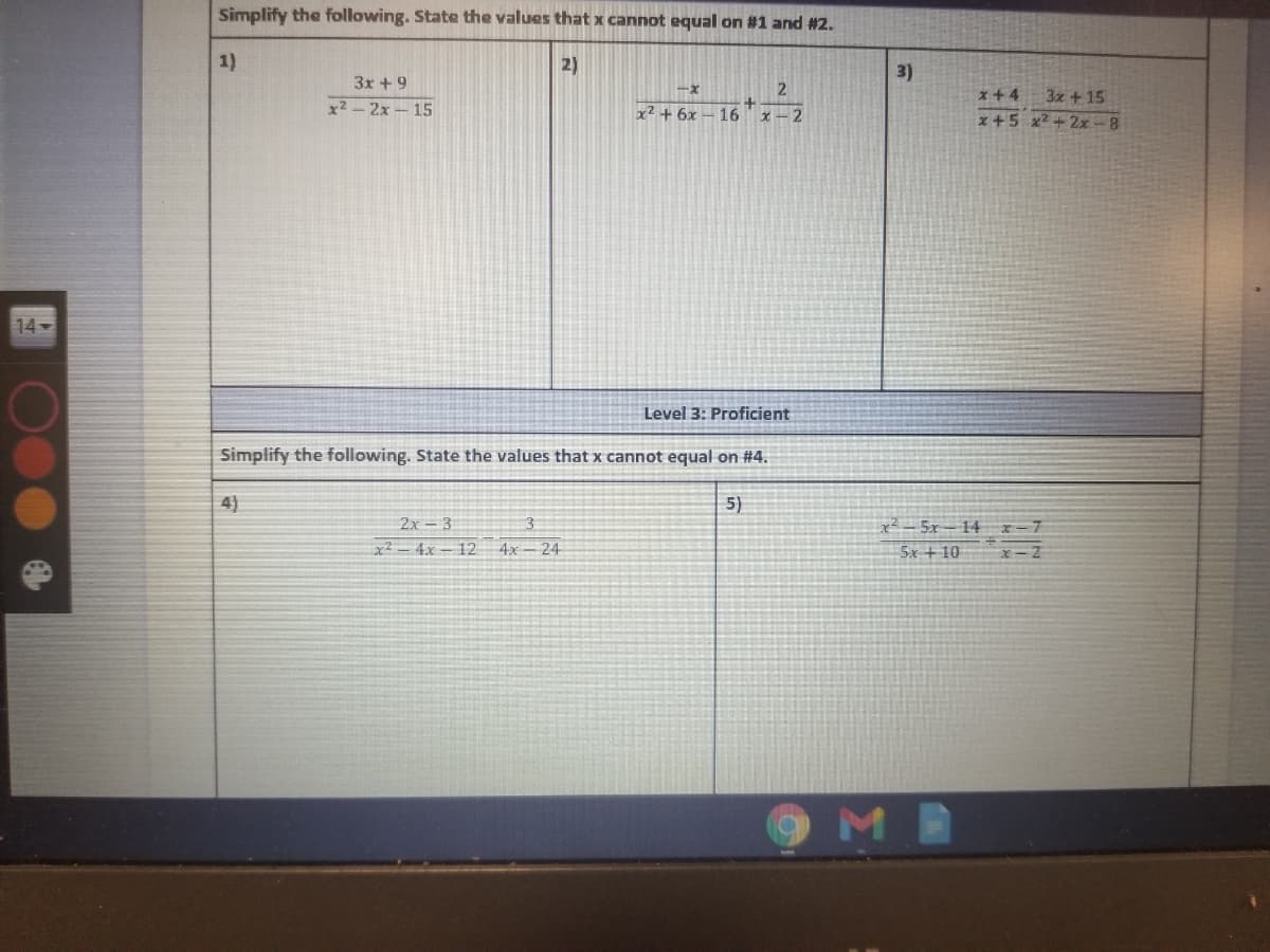 Simplify the following. State the values that x cannot equal on #1 and #2.
1)
2)
3)
3x +9
x2-2x-15
x+4
3x +15
x2 + 6x – 16
Xー2
x +5 x2 +2x-8
14
Level 3: Proficient
Simplify the following. State the values that x cannot equal on #4.
4)
5)
x² - 5x– 14 x=7
5x +10
2x - 3
x2- 4x - 12
4x - 24
