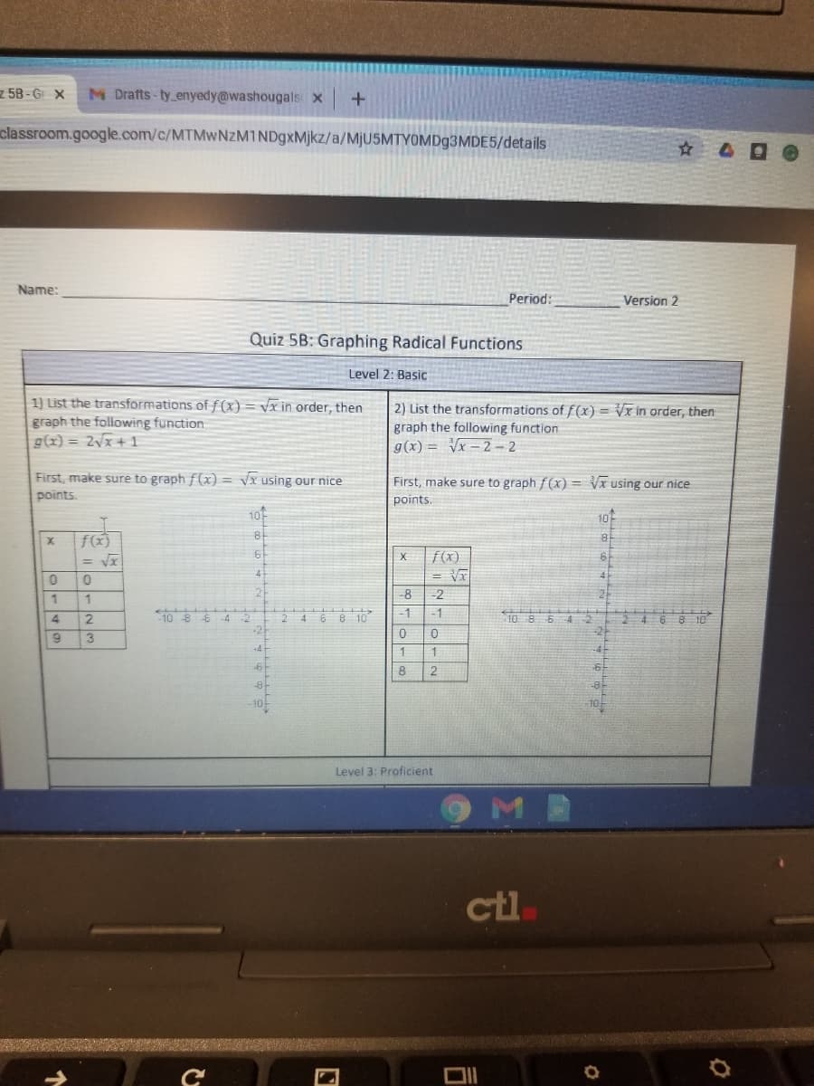 z 58 - G X
M Drafts-ty enyedy@washougals x
classroom.google.com/c/MTMwNzM1NDgxMjkz/a/MJUSMTYOMD93MDE5/details
Name:
Period:
Version 2
Quiz 5B: Graphing Radical Functions
Level 2: Basic
1) List the transformations of f (x)= vx in order, then
graph the following function
g(x) = 2vx + 1
2) List the transformations of f(x) = Vx in order, then
graph the following function
g(x) = Vx - 2 – 2
First, make sure to graph f(x) = vx using our nice
First, make sure to graph f (x) = Vx using our nice
points.
points
10
10
81
f(x)
= Vx
f(x)
= V
0.
8
-2
21
1
10 8
4 6 8
-1
-1
21
3
1
8
-6
Level 3: Proficient
M.
ctl
