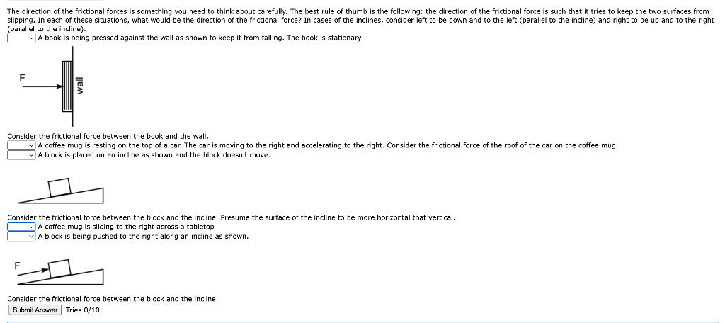 The direction of the frictional forces is something you need to think about carefully. The best rule of thumb is the following: the direction of the frictional force is such that it tries to keep the two surfaces from
slipping. In each of these situations, what would be the direction of the frictional force? In cases of the inclines, consider left to be down and to the left (parallel to the incline) and right to be up and to the right
(parallel the incline).
A book is being pressed against the wall as shown to keep it from falling. The book
stationary.
F
Consider the frictional force between the book and the wall.
A coffee mug is resting on the top of a car. The car is moving to the right and accelerating to the right. Consider the frictional force of the roof of the car on the coffee mug.
A block is placed on an incline as shown and the block doesn't move.
Consider the frictional force between the block and the incline. Presume the surface of the incline to be more horizontal that vertical.
A coffee mug is sliding to the right across a tabletop
A block is being pushed to the right along an incline as shown.
F
Consider the frictional force between the block and the incline.
Submit Answer Tries 0/10