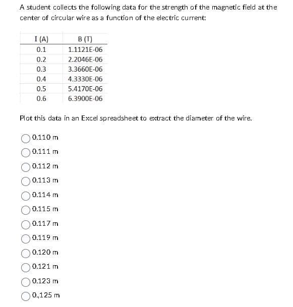 A student collects the following data for the strength of the magnetic field at the
center of circular wire as a function of the electric current:
I (A)
0.1
0.2
0.3
0.4
0.5
0.6
B (T)
1.1121E-06
2.2046E-06
3.3660E-06
4.3330E-06
5.4170E-06
6.3900E-06
Plot this data in an Excel spreadsheet to extract the diameter of the wire.
0.110 m
0.111 m
0.112 m
0.113 m
0.114 m
0.115 m
0.117 m
0.119 m
0.120 m
0.121 m
0.123 m
0.,125 m