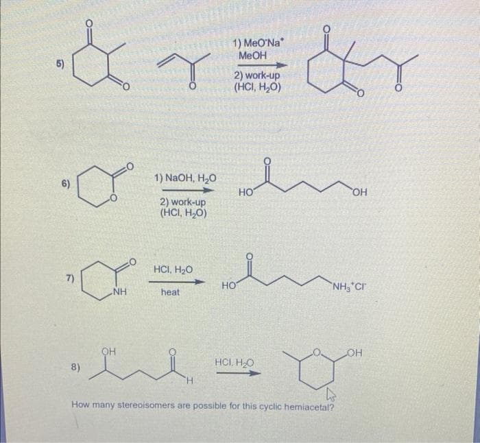 5)
1) MeO'Na*
&r=&r
MeOH
2) work-up
(HCI, H₂O)
7)
8)
NH
OH
1) NaOH, H₂O
2) work-up
(HCI, H₂O)
HCI, H₂O
heat
'H
HO
HO
HCI, H₂O
OH
NH, CH
How many stereoisomers are possible for this cyclic hemiacetal?
OH