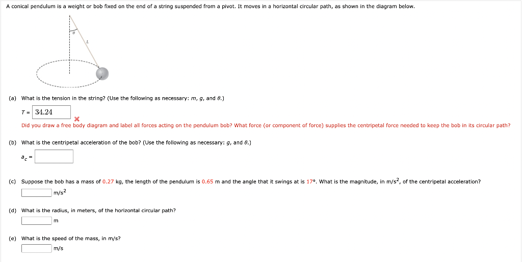 A conical pendulum is a weight or bob fixed on the end of a string suspended from a pivot. It moves in a horizontal circular path, as shown in the diagram below.
(a) What is the tension in the string? (Use the following as necessary: m, g, and 8.)
T = 34.24
X
Did you draw a free body diagram and label all forces acting on the pendulum bob? What force (or component of force) supplies the centripetal force needed to keep the bob in its circular path?
(b) What is the centripetal acceleration of the bob? (Use the following as necessary: g, and 8.)
(c) Suppose the bob hast mass of 0.27 kg, the length of the pendulum is 0.65 m and the angle that swings at is 17º. What is the magnitude, in m/s2, of the centripetal acceleration?
m/s²
(d) What is the radius, in meters, of the horizontal circular path?
m
(e) What is the speed of the mass, in m/s?
m/s