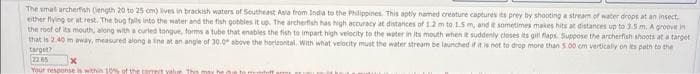 The smal archerfish Dength 20 to 25 cm) lives in brackish waters of Southeast Asia from India to the Philippines. This aptly named creature captures its prey by shooting a stream of water drops at an insect.
either flying or at rest. The bug falls into the water and the fish gobbles it up. The archerfish has high accuracy at distances of 1.2 m to 1.5 m, and it sometimes makes hits at distances up to 3.5 m. A groove in
the roof of its mouth, along with a curled tongue, forms a tube that enables the fish to impart high velocity to the water in its mouth when it suddenly closes its gill flaps. Suppose the archerfish shoots at a target
that is 2.40 m away, measured along a line at an angle of 30.0° above the horizontal. With what velocity must the water stream be launched if it is not to drop more than 5.00 cm verticaly on its path to the
target?
22.65
Your response is within 10% of the correct value. This may