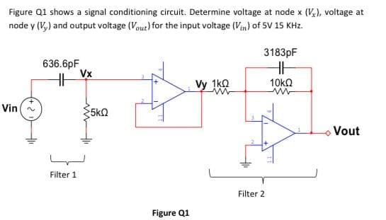 Figure Q1 shows a signal conditioning circuit. Determine voltage at node x (V₂), voltage at
node y (V,) and output voltage (Vout) for the input voltage (Vin) of 5V 15 KHz.
Vin~
636.6pF
HH
Filter 1
Vx
5kQ
Figure Q1
Vy 1k0
ww
3183pF
HH
Filter 2
10ΚΩ
ww
Vout