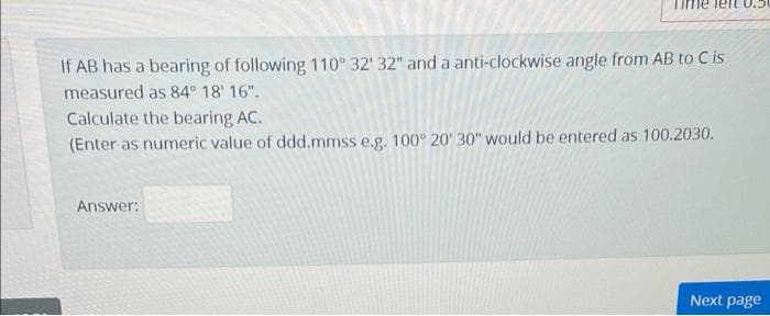 If AB has a bearing of following 110° 32' 32" and a anti-clockwise angle from AB to C is
measured as 84° 18' 16".
Calculate the bearing AC.
(Enter as numeric value of ddd.mmss e.g. 100° 20' 30" would be entered as 100.2030.
Answer:
Next page