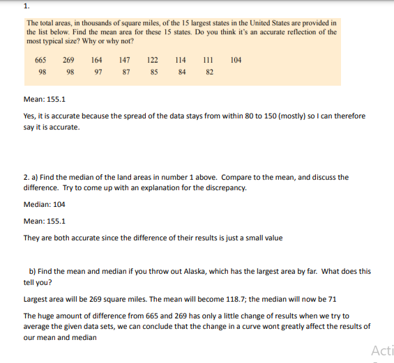 1.
The total areas, in thousands of square miles, of the 15 largest states in the United States are provided in
the list below. Find the mean area for these 15 states. Do you think it's an accurate reflection of the
most typical size? Why or why not?
665
98
269 164
98
97
147
122
87 85 84 82
114 111 104
Mean: 155.1
Yes, it is accurate because the spread of the data stays from within 80 to 150 (mostly) so I can therefore
say it is accurate.
2. a) Find the median of the land areas in number 1 above. Compare to the mean, and discuss the
difference. Try to come up with an explanation for the discrepancy.
Median: 104
Mean: 155.1
They are both accurate since the difference of their results is just a small value
b) Find the mean and median if you throw out Alaska, which has the largest area by far. What does this
tell you?
Largest area will be 269 square miles. The mean will become 118.7; the median will now be 71
The huge amount of difference from 665 and 269 has only a little change of results when we try to
average the given data sets, we can conclude that the change in a curve wont greatly affect the results of
our mean and median
Acti