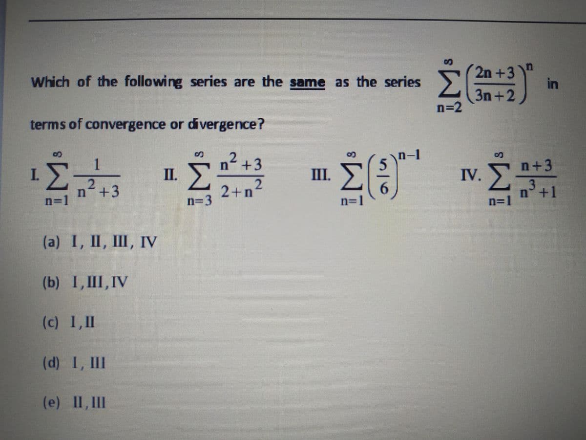 Which of the following series are the same as the series
2n +3"
in
3n +2
3D2
terms of convergence or divergence?
n-1
1
2
n+3
n+3
Σ
n +3
I.
II.
П.
III.
IV.
2+n
6.
n=1
n°+1
n=1
n=1
n=3
(a) I, II, I, Гу
(b) I,III,IV
(c) I,II
(d) I, II
(e) II, III
