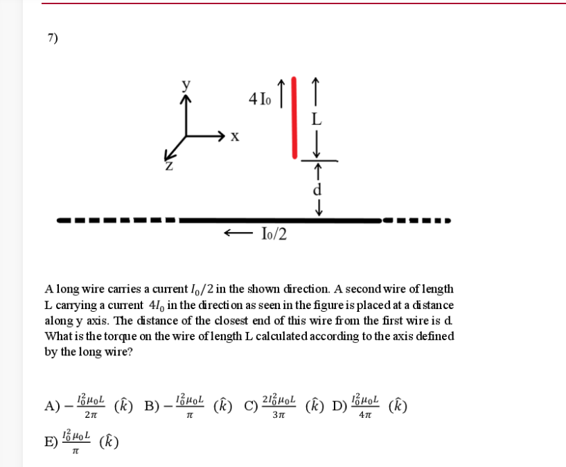 7)
y
4 1o
L
X
d
E Io/2
A long wire caries a current I,/2 in the shown direction. A second wire of length
L carrying a current 41, in the directi on as seen in the figure is placed at a di stance
along y axis. The distance of the closest end of this wire from the first wire is d.
What is the torque on the wire of length L calculated according to the axis defined
by the long wire?
A) – Buol
13 HoL (k)
(k) B) –
(k) C)
(k) D)
(k)
E)
