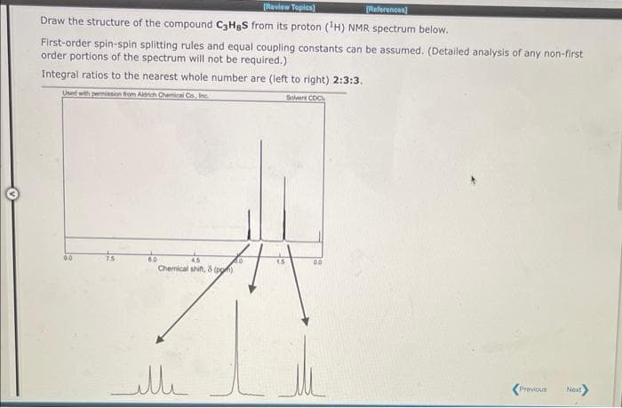 [Review Topics)
[References]
Draw the structure of the compound C3HgS from its proton (¹H) NMR spectrum below.
First-order spin-spin splitting rules and equal coupling constants can be assumed. (Detailed analysis of any non-first
order portions of the spectrum will not be required.)
Integral ratios to the nearest whole number are (left to right) 2:3:3.
Used with permission from Aldrich Chemical Co., Inc.
Solvent COC
9.0
7.5
6.0
4.5
Chemical shift, & (pp)
ille
0.0
Previous
Next